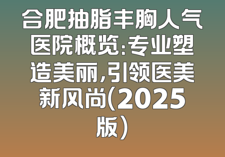 合肥抽脂丰胸人气医院概览：专业塑造美丽，引领医美新风尚（2025版）