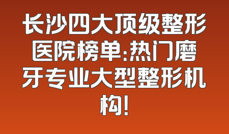 长沙四大顶级整形医院榜单：热门磨牙专业大型整形机构！