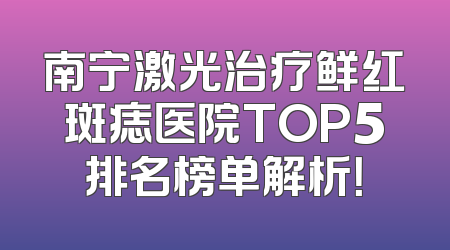 南宁激光治疗鲜红斑痣医院TOP5排名榜单解析！