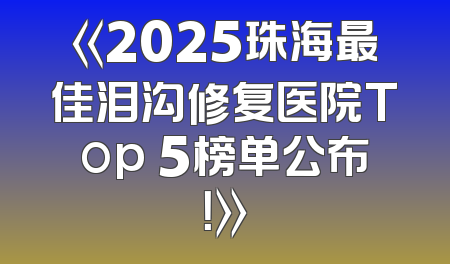 《2025珠海最佳泪沟修复医院Top 5榜单公布！》