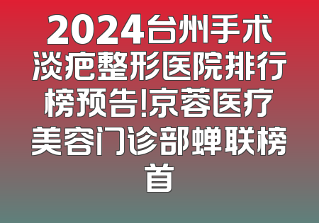 2024台州手术淡疤整形医院排行榜预告！京蓉医疗美容门诊部蝉联榜首