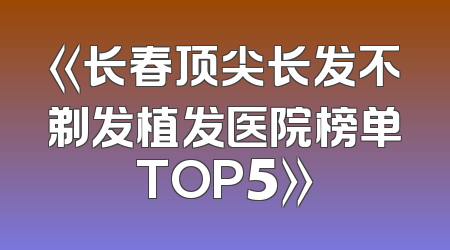 《长春顶尖长发不剃发植发医院榜单TOP5》