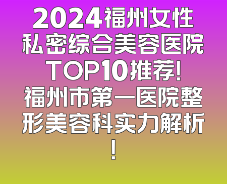 2024福州女性私密综合美容医院TOP10推荐！福州市第一医院整形美容科实力解析！