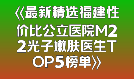 《最新精选福建性价比公立医院M22光子嫩肤医生TOP5榜单》