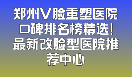 郑州V脸重塑医院口碑排名榜精选！最新改脸型医院推荐中心
