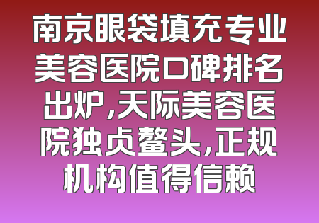 南京眼袋填充专业美容医院口碑排名出炉，天际美容医院独占鳌头，正规机构值得信赖