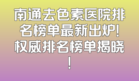 南通去色素医院排名榜单最新出炉！权威排名榜单揭晓！