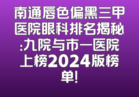 南通唇色偏黑三甲医院眼科排名揭秘：九院与市一医院上榜2024版榜单！