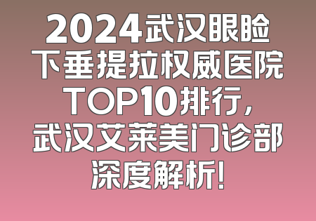 2024武汉眼睑下垂提拉权威医院TOP10排行，武汉艾莱美门诊部深度解析！