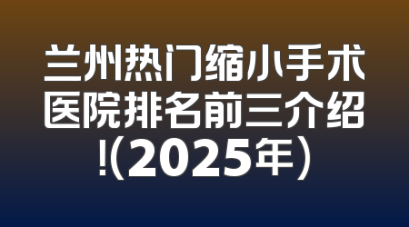 兰州热门缩小手术医院排名前三介绍！(2025年)