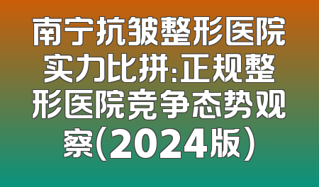 南宁抗皱整形医院实力比拼：正规整形医院竞争态势观察（2024版）