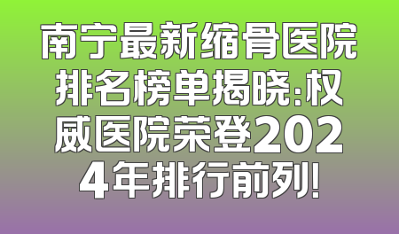 南宁最新缩骨医院排名榜单揭晓：权威医院荣登2024年排行前列！