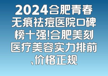 2024合肥青春无痕祛痘医院口碑榜十强！合肥美刻医疗美容实力排前、价格正规