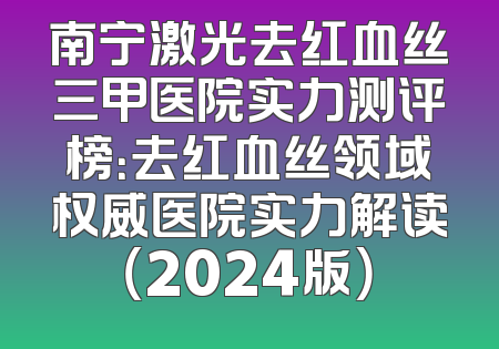 南宁激光去红血丝三甲医院实力测评榜：去红血丝领域权威医院实力解读（2024版）