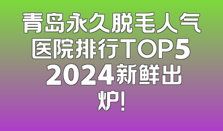 青岛永久脱毛人气医院排行TOP5 2024新鲜出炉！