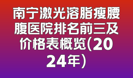 南宁激光溶脂瘦腰腹医院排名前三及价格表概览（2024年）