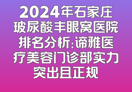 2024年石家庄玻尿酸丰眼窝医院排名分析：谛雅医疗美容门诊部实力突出且正规