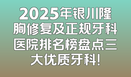2025年银川隆胸修复及正规牙科医院排名榜盘点三大优质牙科！