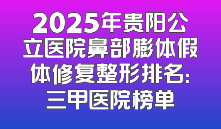 2025年贵阳公立医院鼻部膨体假体修复整形排名：三甲医院榜单