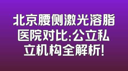 北京腰侧激光溶脂医院对比：公立私立机构全解析！
