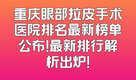 重庆眼部拉皮手术医院排名最新榜单公布！最新排行解析出炉！