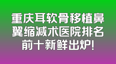 重庆耳软骨移植鼻翼缩减术医院排名前十新鲜出炉!
