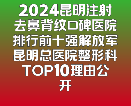2024昆明注射去鼻背纹口碑医院排行前十强解放军昆明总医院整形科TOP10理由公开