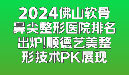 2024佛山软骨鼻尖整形医院排名出炉！顺德艺美整形技术PK展现