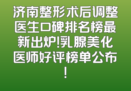 济南整形术后调整医生口碑排名榜最新出炉！乳腺美化医师好评榜单公布！