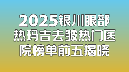 2025银川眼部热玛吉去皱热门医院榜单前五揭晓