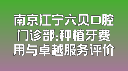 南京江宁六贝口腔门诊部：种植牙费用与卓越服务评价