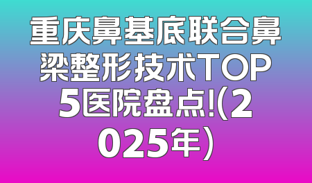 重庆鼻基底联合鼻梁整形技术TOP5医院盘点！(2025年)