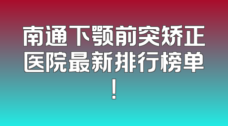 南通下颚前突矫正医院最新排行榜单！