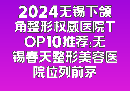2024无锡下颌角整形权威医院TOP10推荐：无锡春天整形美容医院位列前茅