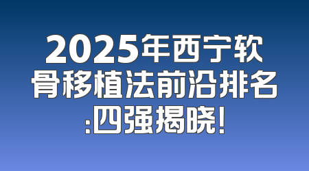 2025年西宁软骨移植法前沿排名：四强揭晓！