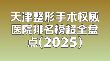 天津整形手术权威医院排名榜超全盘点（2025）