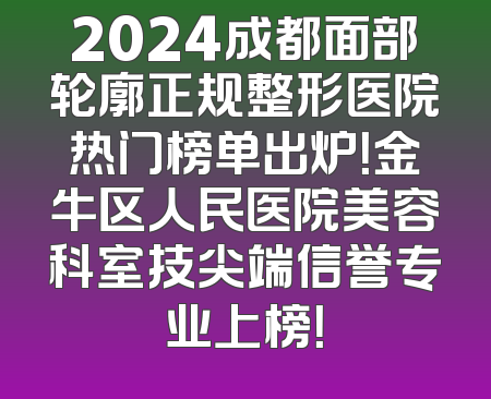 2024成都面部轮廓正规整形医院热门榜单出炉！金牛区人民医院美容科室技尖端信誉专业上榜！