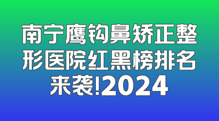 南宁鹰钩鼻矫正整形医院红黑榜排名来袭!2024