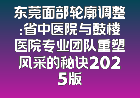 东莞面部轮廓调整：省中医院与鼓楼医院专业团队重塑风采的秘诀2025版