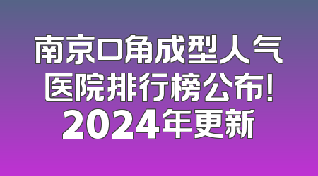 南京口角成型人气医院排行榜公布！2024年更新