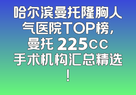 哈尔滨曼托隆胸人气医院TOP榜，曼托 225cc手术机构汇总精选！