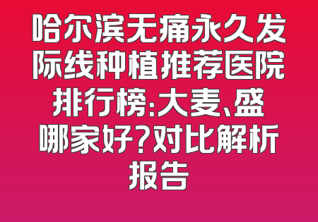 哈尔滨无痛永久发际线种植推荐医院排行榜：大麦、盛哪家好？对比解析报告