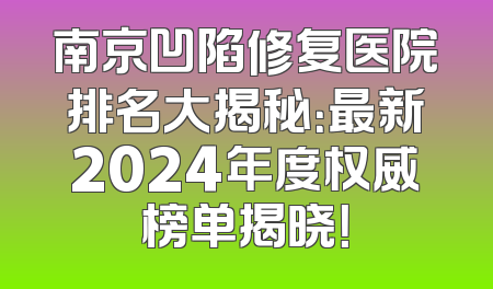 南京凹陷修复医院排名大揭秘：最新2024年度权威榜单揭晓！