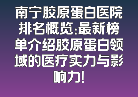 南宁胶原蛋白医院排名概览：最新榜单介绍胶原蛋白领域的医疗实力与影响力！