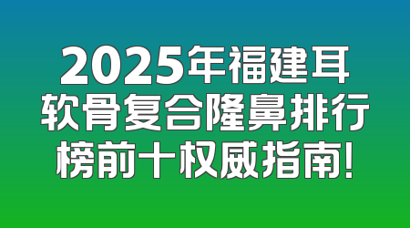 2025年福建耳软骨复合隆鼻排行榜前十权威指南！