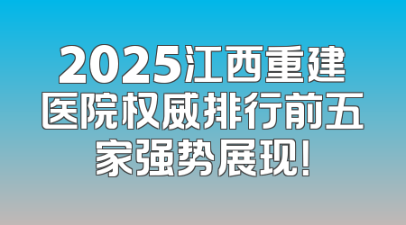 2025江西重建医院权威排行前五家强势展现！