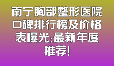 南宁胸部整形医院口碑排行榜及价格表曝光：最新年度推荐！