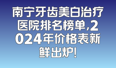 南宁牙齿美白治疗医院排名榜单，2024年价格表新鲜出炉！