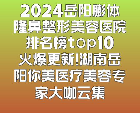 2024岳阳膨体隆鼻整形美容医院排名榜top10火爆更新！湖南岳阳你美医疗美容专家大咖云集