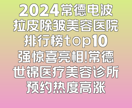 2024常德电波拉皮除皱美容医院排行榜top10强惊喜亮相！常德世锦医疗美容诊所预约热度高涨